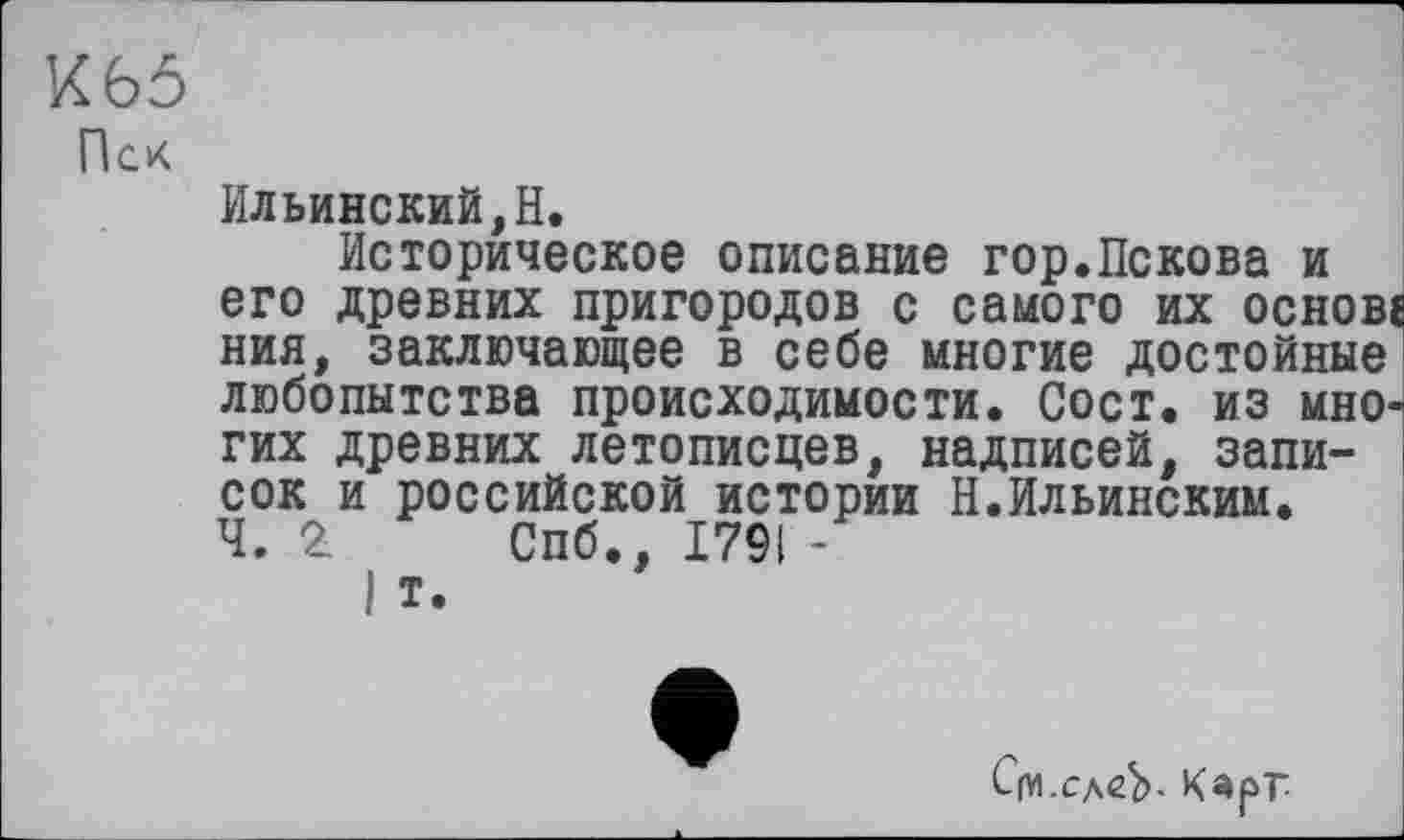 ﻿К 65
Пек
Ильинский,H.
Историческое описание гор.Пскова и его древних пригородов с самого их основе ния, заключающее в себе многие достойные' любопытства происходимости. Сост. из многих древних летописцев, надписей, записок и российской истории Н.Ильинским, ч. 2 Спб., 1791 -
I т.
С(У1.сд<гЬ. Карг